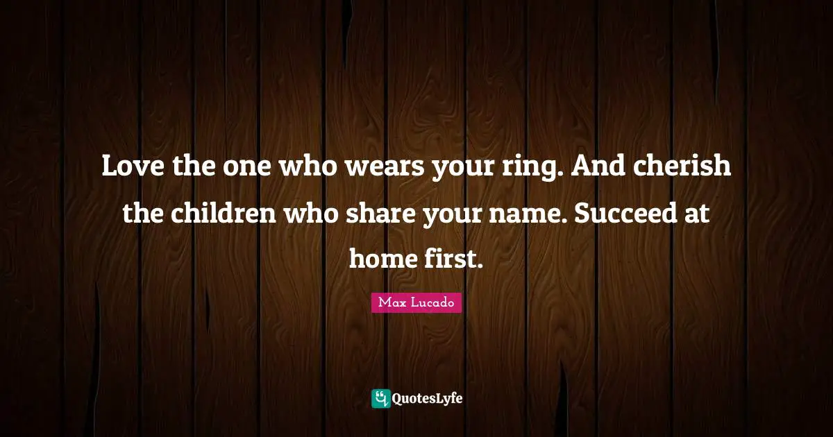 Love the one who wears your ring. And cherish the children who share your name. Succeed at home first.