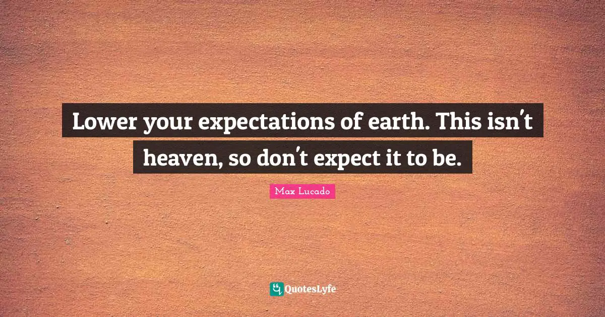 Lower your expectations of earth. This isn't heaven, so don't expect it to be.