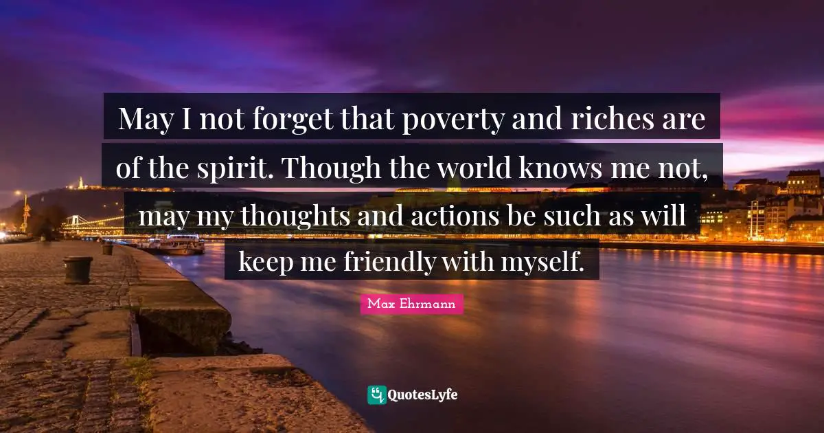 Friendly Quotes: "May I not forget that poverty and riches are of the spirit. Though the world knows me not, may my thoughts and actions be such as will keep me friendly with myself."