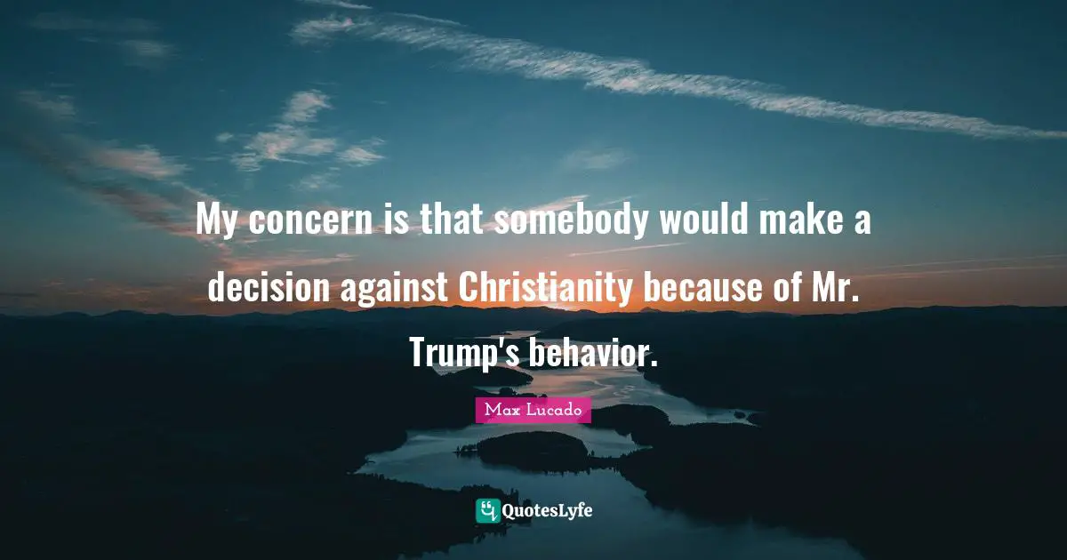 My concern is that somebody would make a decision against Christianity because of Mr. Trump's behavior.