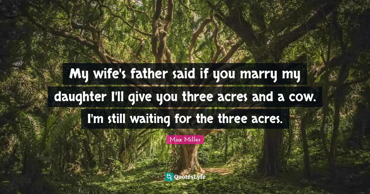 My wife's father said if you marry my daughter I'll give you three acres and a cow. I'm still waiting for the three acres.