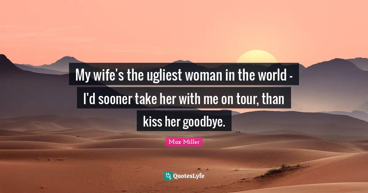 My wife's the ugliest woman in the world - I'd sooner take her with me on tour, than kiss her goodbye.