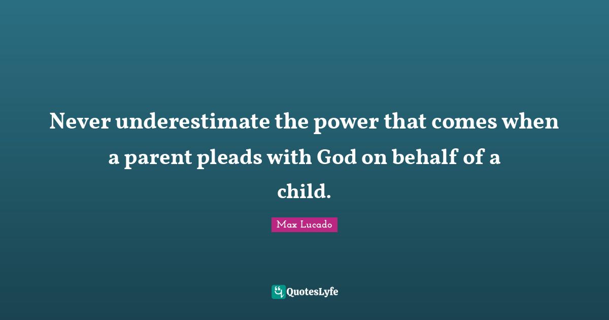 Behalf Quotes: "Never underestimate the power that comes when a parent pleads with God on behalf of a child."