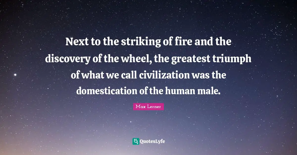 Next to the striking of fire and the discovery of the wheel, the greatest triumph of what we call civilization was the domestication of the human male.