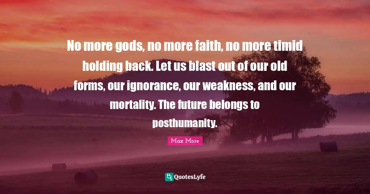 No more gods, no more faith, no more timid holding back. Let us blast out of our old forms, our ignorance, our weakness, and our mortality. The future belongs to posthumanity.