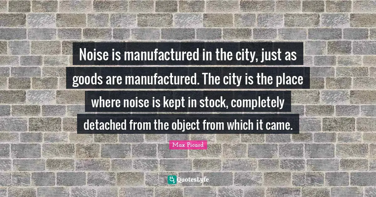Noise is manufactured in the city, just as goods are manufactured. The city is the place where noise is kept in stock, completely detached from the object from which it came.