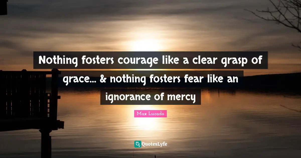 Nothing fosters courage like a clear grasp of grace... & nothing fosters fear like an ignorance of mercy