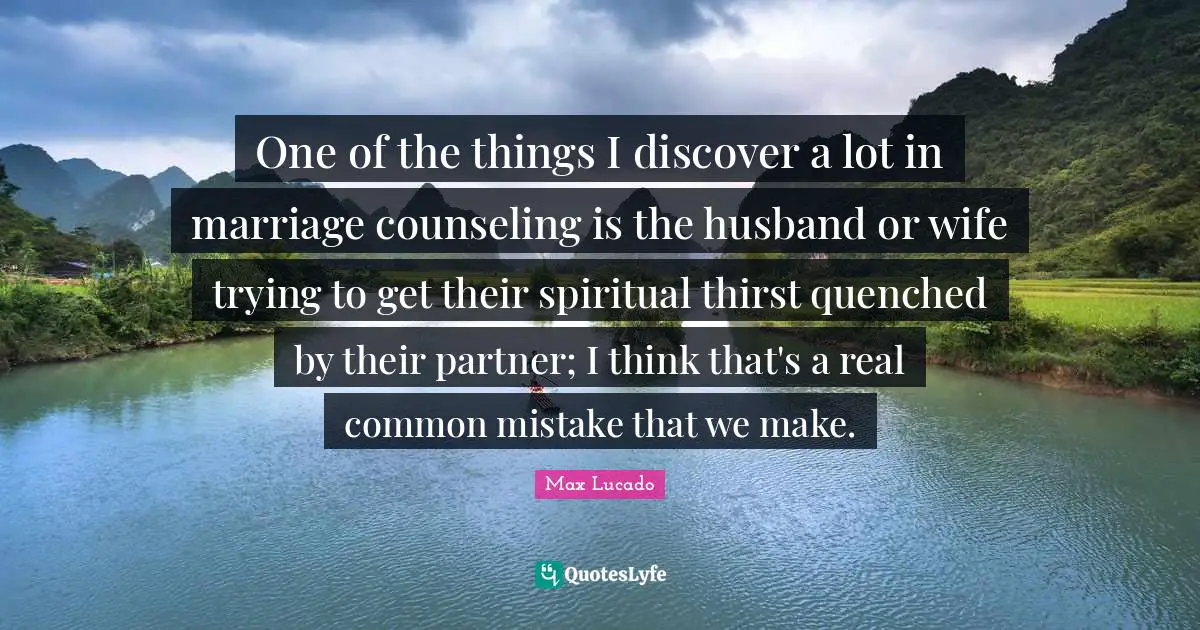 One of the things I discover a lot in marriage counseling is the husband or wife trying to get their spiritual thirst quenched by their partner; I think that's a real common mistake that we make.