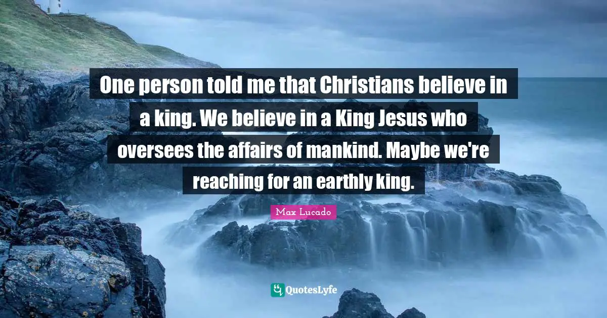 One person told me that Christians believe in a king. We believe in a King Jesus who oversees the affairs of mankind. Maybe we're reaching for an earthly king.