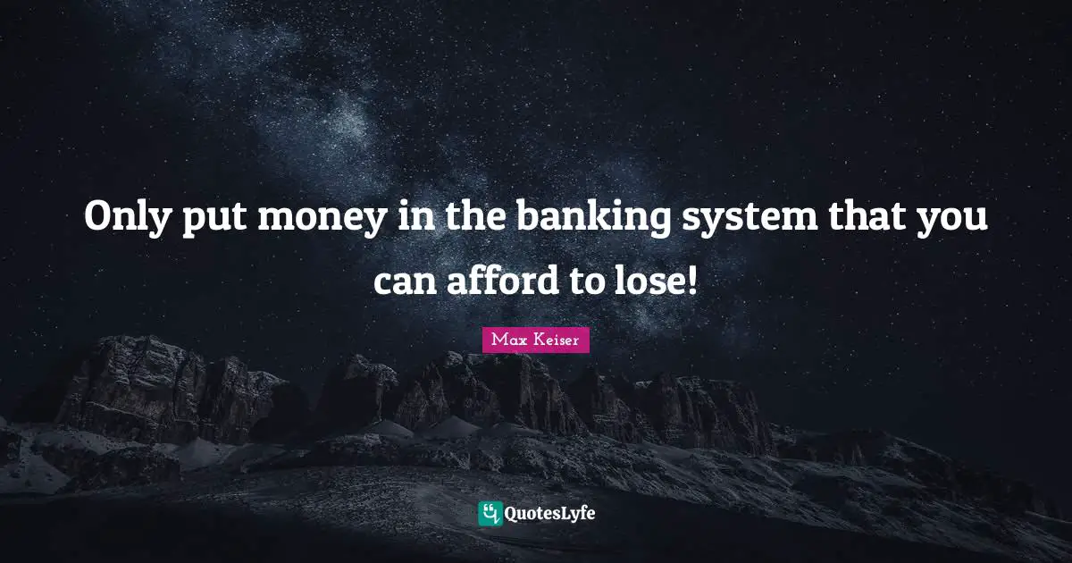 Only put money in the banking system that you can afford to lose!
