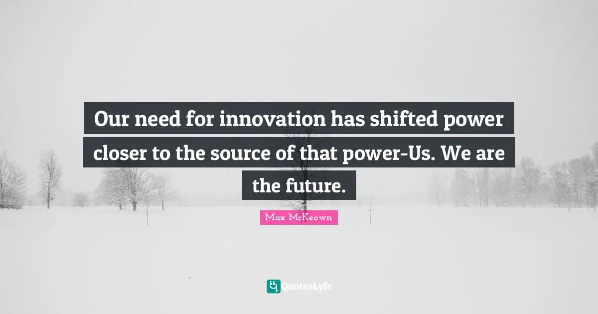 Our need for innovation has shifted power closer to the source of that power-Us. We are the future.