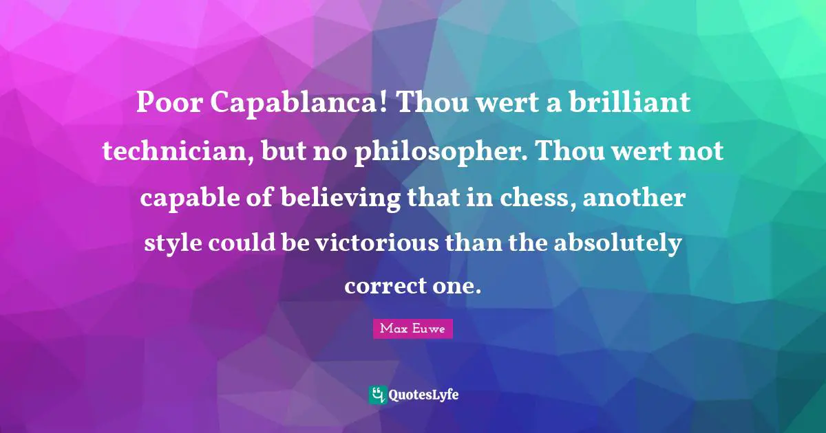 Max Euwe Quotes: "Poor Capablanca! Thou wert a brilliant technician, but no philosopher. Thou wert not capable of believing that in chess, another style could be victorious than the absolutely correct one."