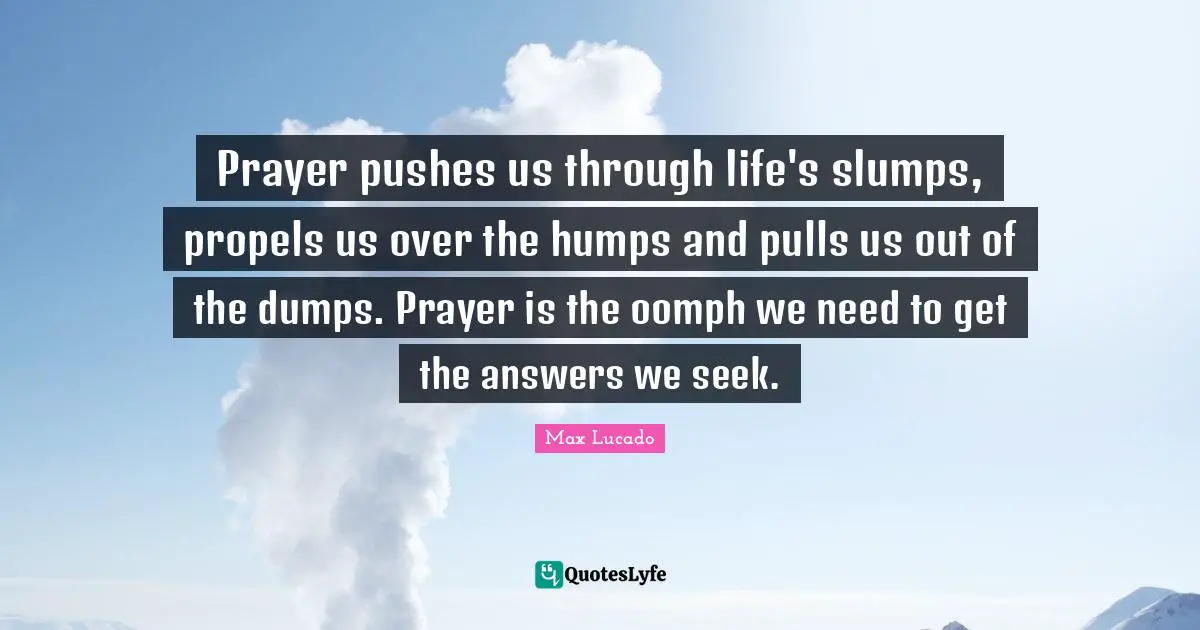 Prayer pushes us through life's slumps, propels us over the humps and pulls us out of the dumps. Prayer is the oomph we need to get the answers we seek.
