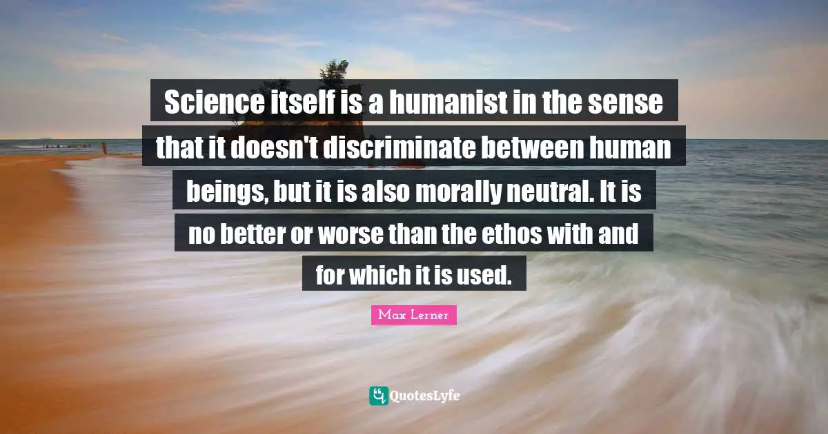 Science itself is a humanist in the sense that it doesn't discriminate between human beings, but it is also morally neutral. It is no better or worse than the ethos with and for which it is used.