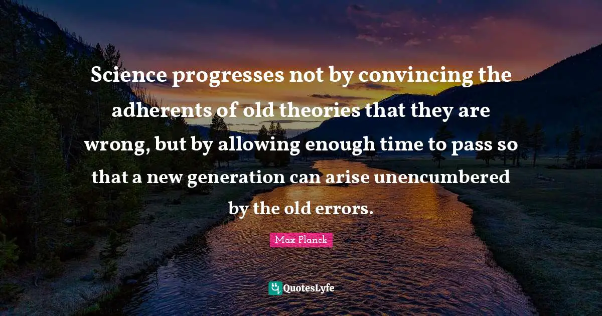 Science progresses not by convincing the adherents of old theories that they are wrong, but by allowing enough time to pass so that a new generation can arise unencumbered by the old errors.