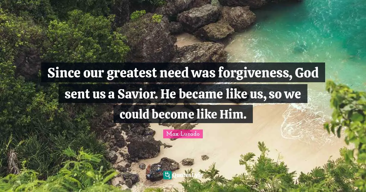 Since our greatest need was forgiveness, God sent us a Savior. He became like us, so we could become like Him.