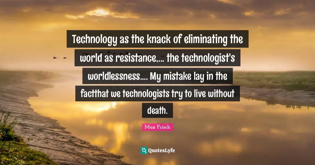 Technology as the knack of eliminating the world as resistance,... the technologist's worldlessness.... My mistake lay in the factthat we technologists try to live without death.