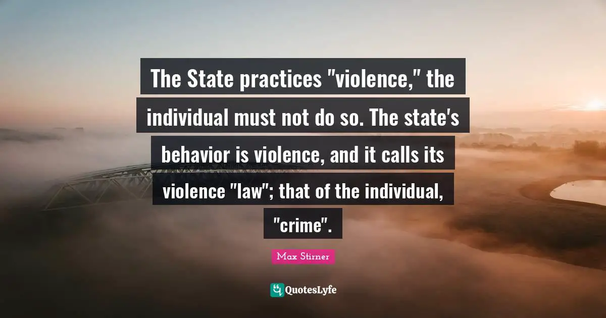 The State practices "violence," the individual must not do so. The state's behavior is violence, and it calls its violence "law"; that of the individual, "crime".