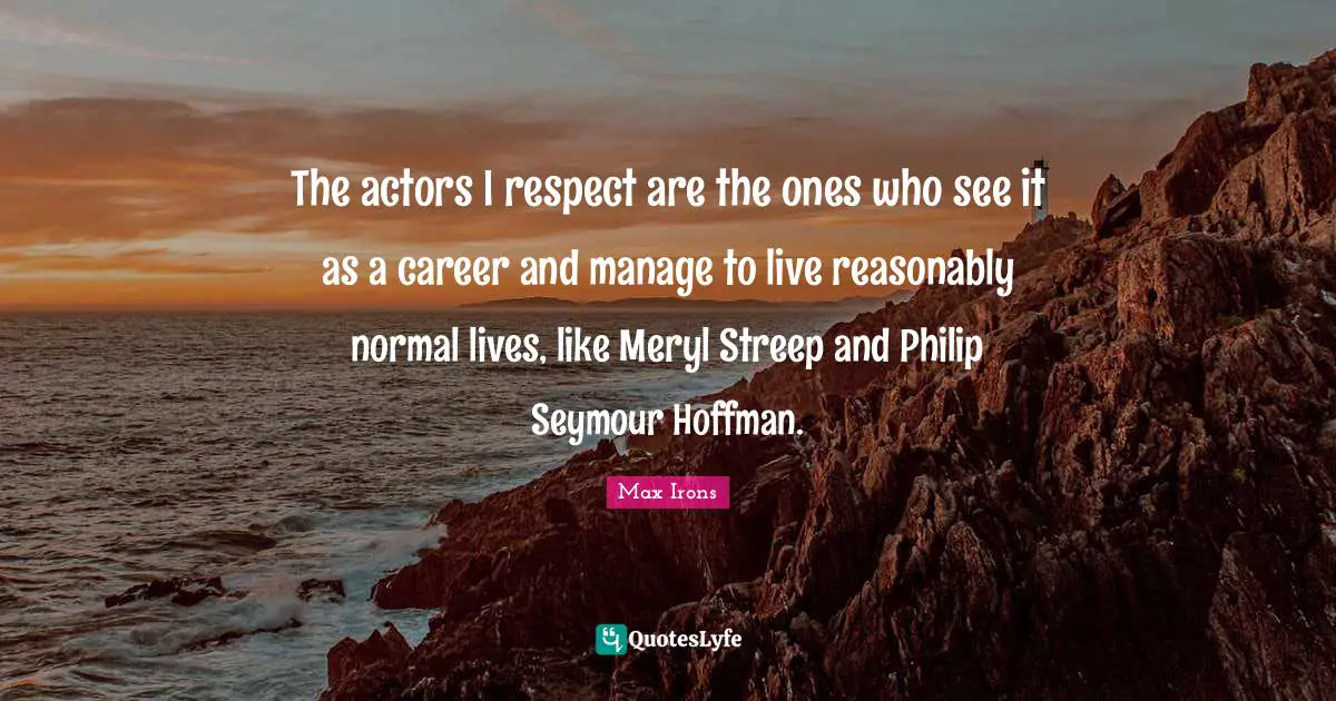 The actors I respect are the ones who see it as a career and manage to live reasonably normal lives, like Meryl Streep and Philip Seymour Hoffman.