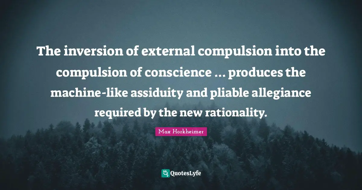 Max Horkheimer Quotes: The inversion of external compulsion into the compulsion of conscience ... produces the machine-like assiduity and pliable allegiance required by the new rationality.