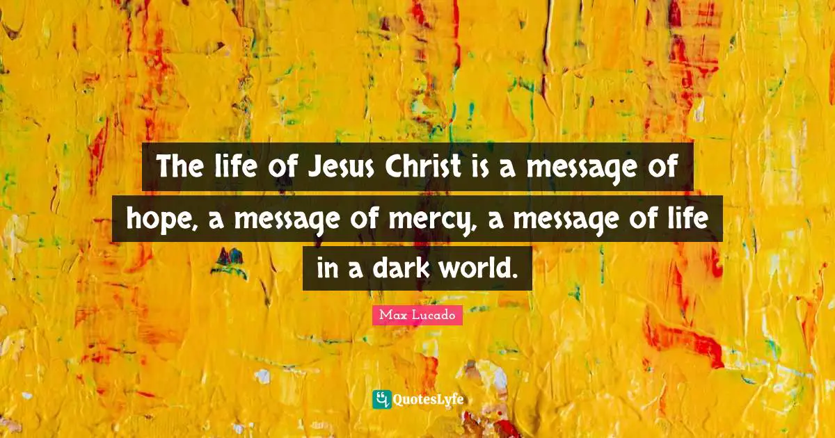 The life of Jesus Christ is a message of hope, a message of mercy, a message of life in a dark world.