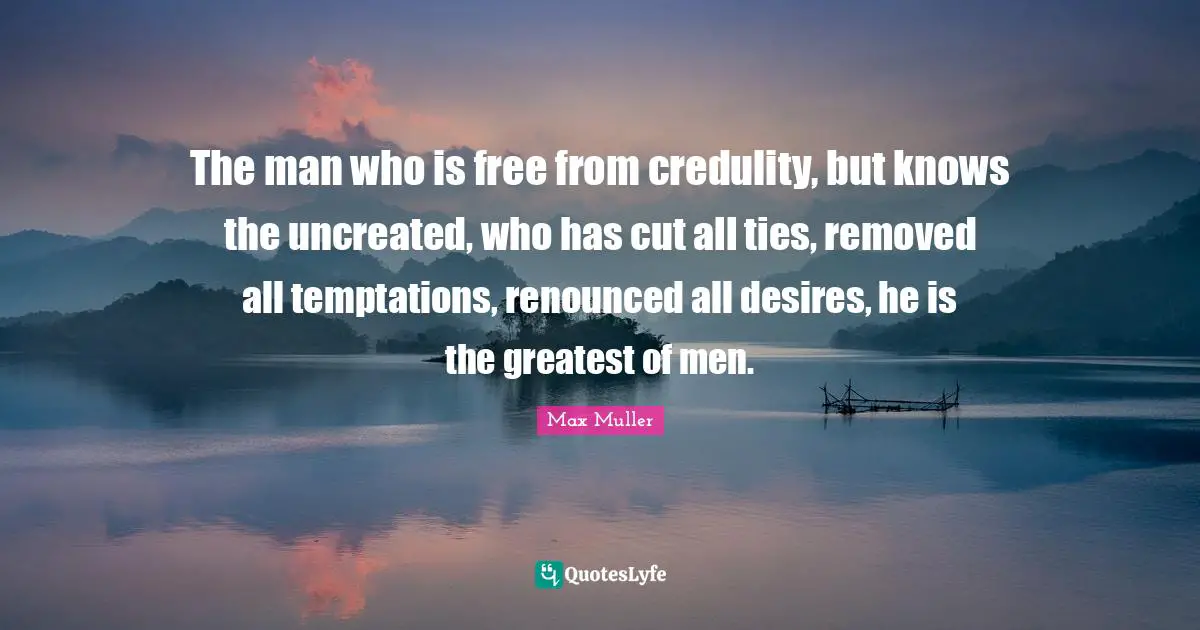 The man who is free from credulity, but knows the uncreated, who has cut all ties, removed all temptations, renounced all desires, he is the greatest of men.
