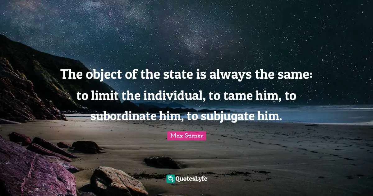 The object of the state is always the same: to limit the individual, to tame him, to subordinate him, to subjugate him.