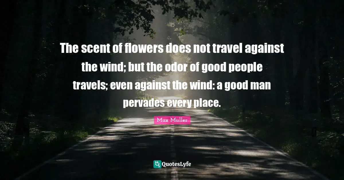The scent of flowers does not travel against the wind; but the odor of good people travels; even against the wind: a good man pervades every place.
