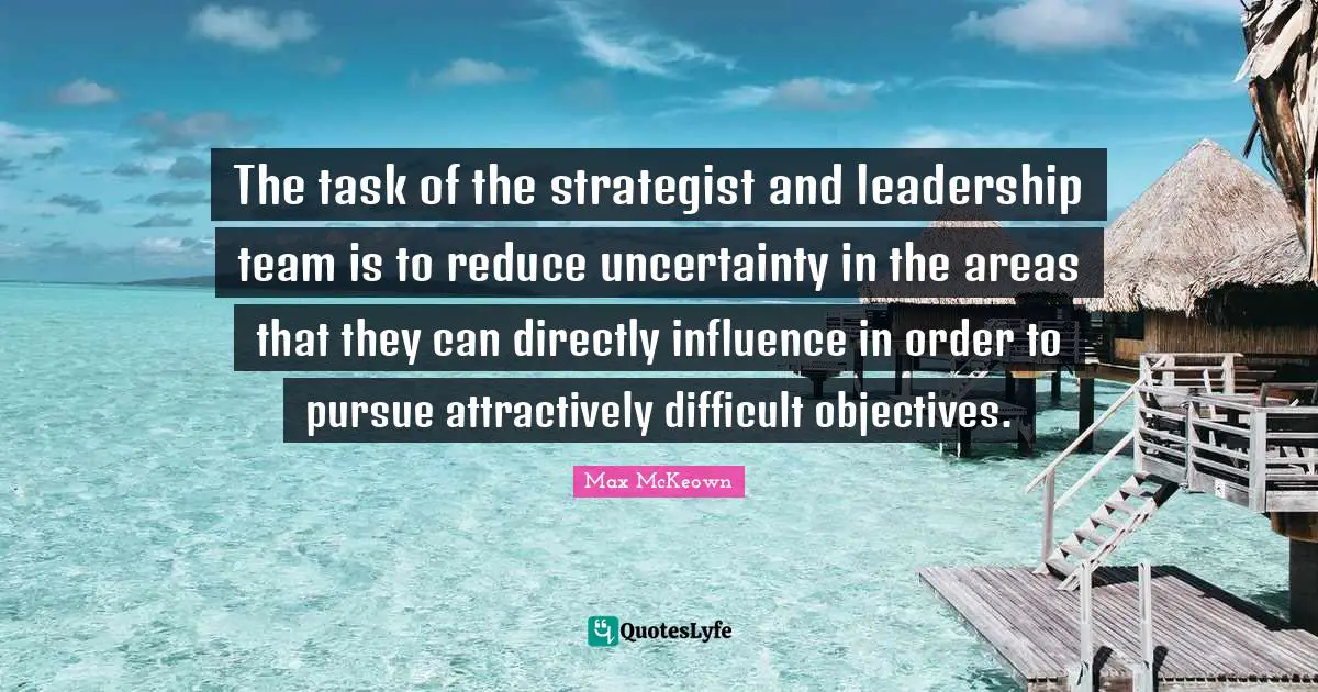 The task of the strategist and leadership team is to reduce uncertainty in the areas that they can directly influence in order to pursue attractively difficult objectives.