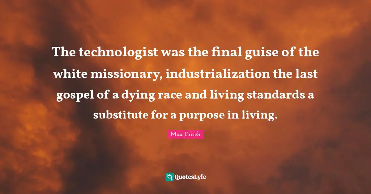 The technologist was the final guise of the white missionary, industrialization the last gospel of a dying race and living standards a substitute for a purpose in living.