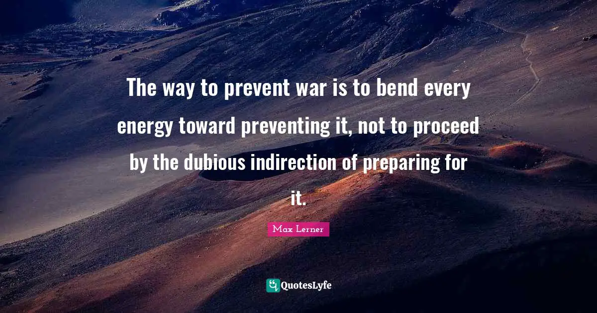 The way to prevent war is to bend every energy toward preventing it, not to proceed by the dubious indirection of preparing for it.
