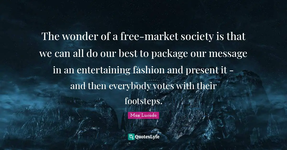 The wonder of a free-market society is that we can all do our best to package our message in an entertaining fashion and present it - and then everybody votes with their footsteps.