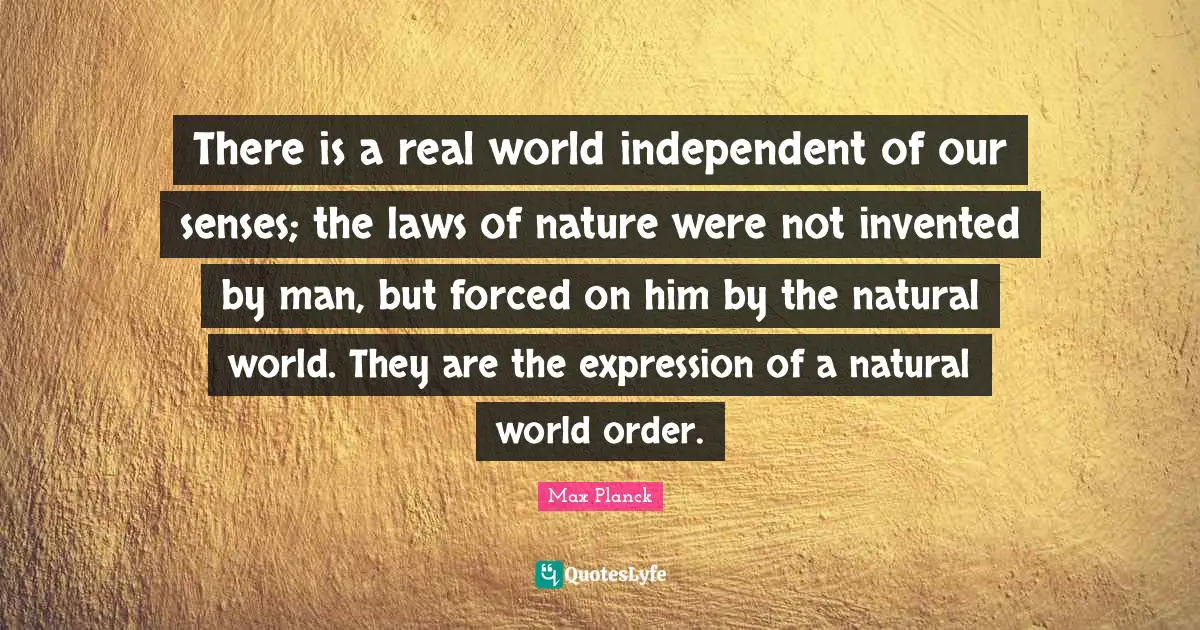 There is a real world independent of our senses; the laws of nature were not invented by man, but forced on him by the natural world. They are the expression of a natural world order.