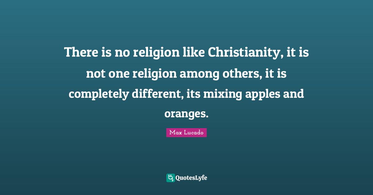 There is no religion like Christianity, it is not one religion among others, it is completely different, its mixing apples and oranges.