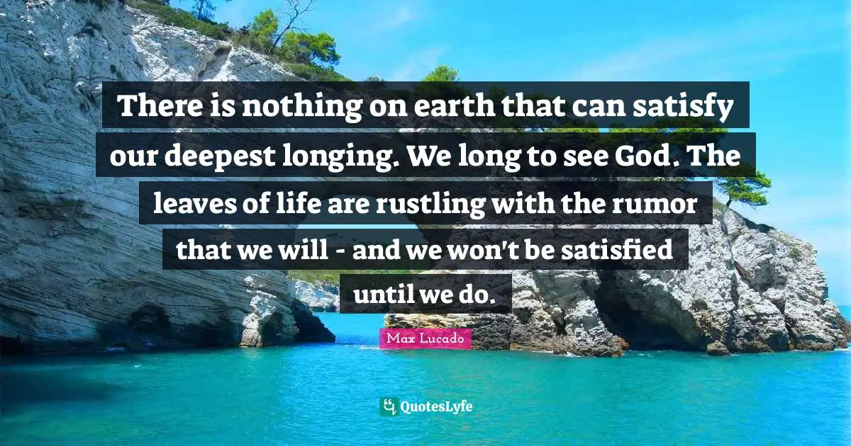 There is nothing on earth that can satisfy our deepest longing. We long to see God. The leaves of life are rustling with the rumor that we will - and we won't be satisfied until we do.
