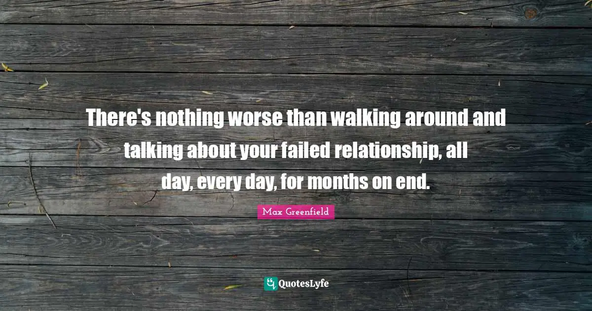 There's nothing worse than walking around and talking about your failed relationship, all day, every day, for months on end.