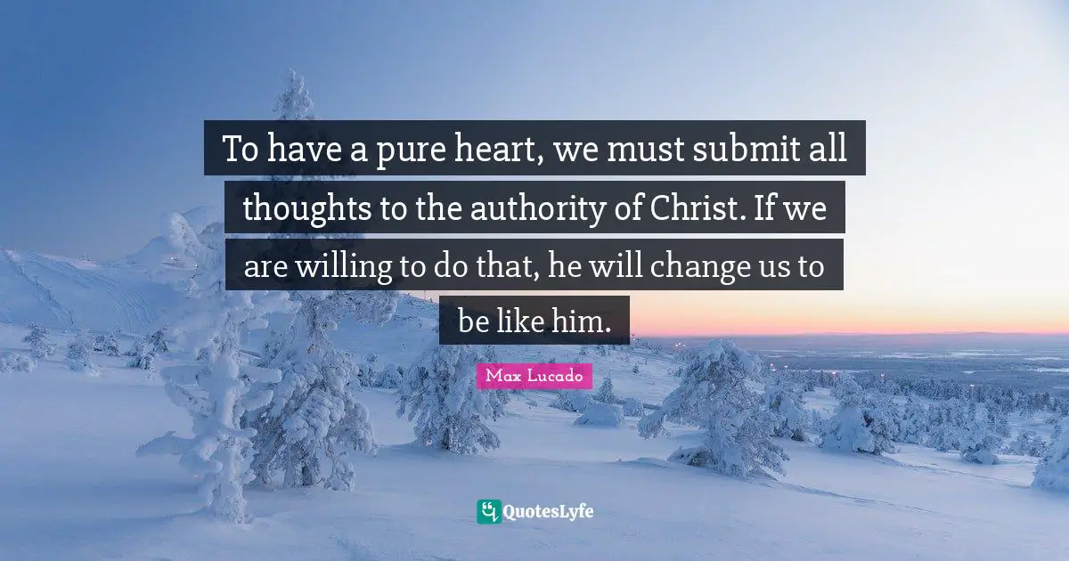 To have a pure heart, we must submit all thoughts to the authority of Christ. If we are willing to do that, he will change us to be like him.