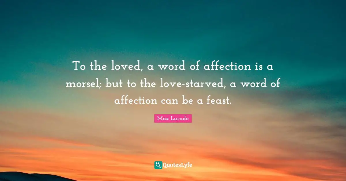 To the loved, a word of affection is a morsel; but to the love-starved, a word of affection can be a feast.