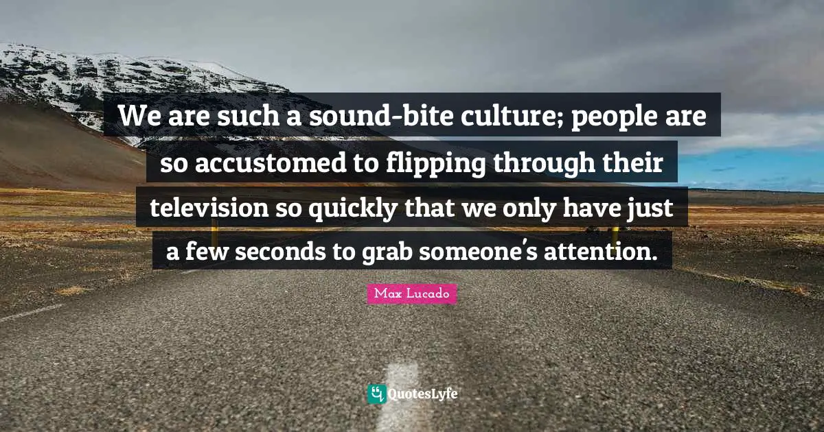 We are such a sound-bite culture; people are so accustomed to flipping through their television so quickly that we only have just a few seconds to grab someone's attention.
