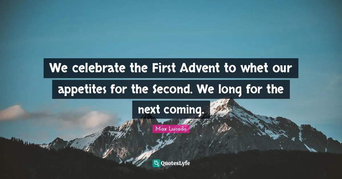 We celebrate the First Advent to whet our appetites for the Second. We long for the next coming.
