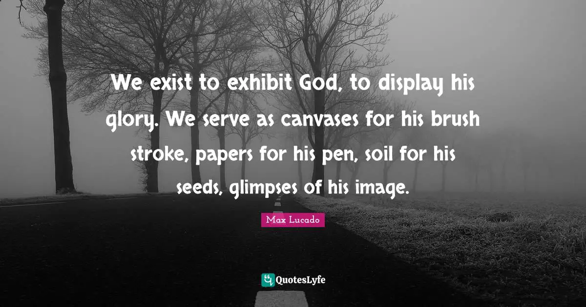We exist to exhibit God, to display his glory. We serve as canvases for his brush stroke, papers for his pen, soil for his seeds, glimpses of his image.