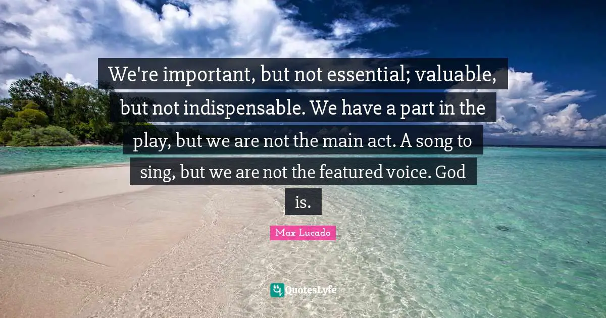 Indispensable Quotes: "We're important, but not essential; valuable, but not indispensable. We have a part in the play, but we are not the main act. A song to sing, but we are not the featured voice. God is."
