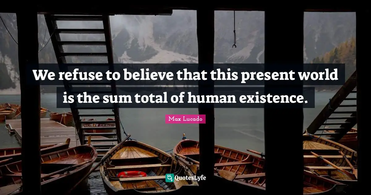 We refuse to believe that this present world is the sum total of human existence.