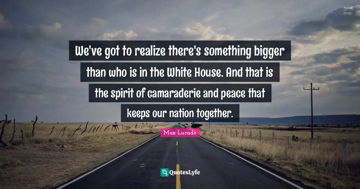 We've got to realize there's something bigger than who is in the White House. And that is the spirit of camaraderie and peace that keeps our nation together.