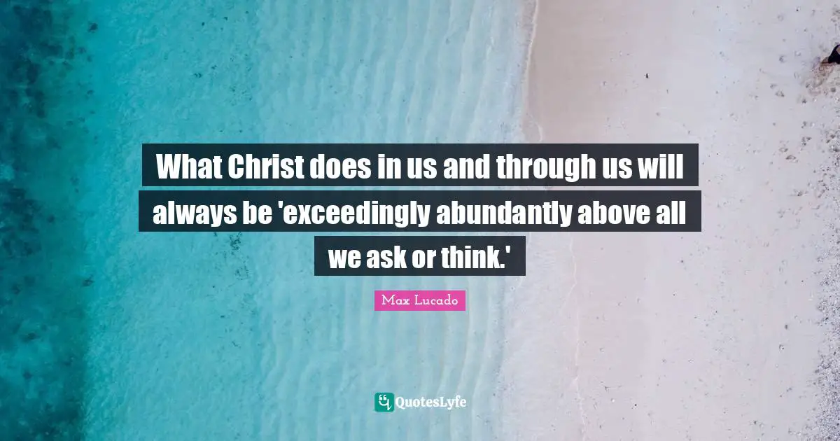 What Christ does in us and through us will always be 'exceedingly abundantly above all we ask or think.'