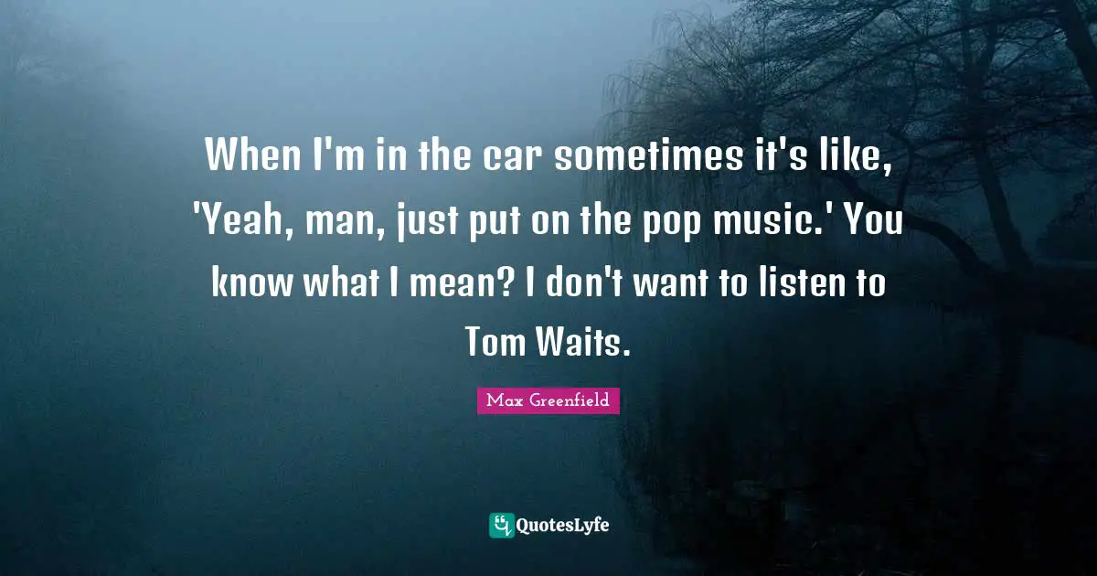 When I'm in the car sometimes it's like, 'Yeah, man, just put on the pop music.' You know what I mean? I don't want to listen to Tom Waits.