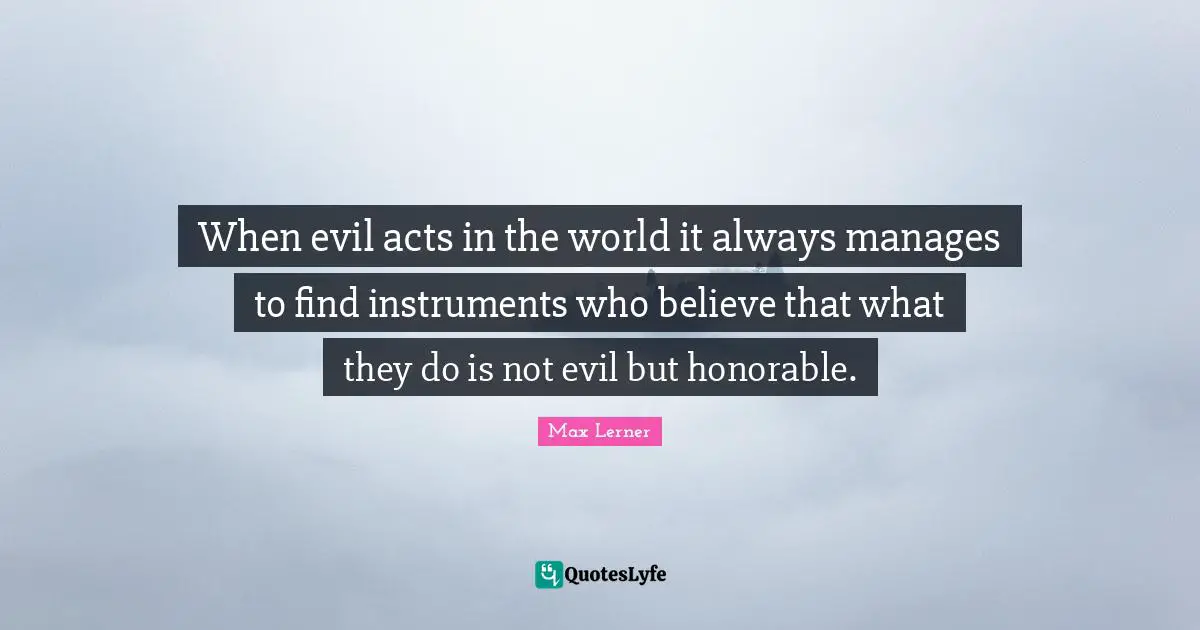 When evil acts in the world it always manages to find instruments who believe that what they do is not evil but honorable.