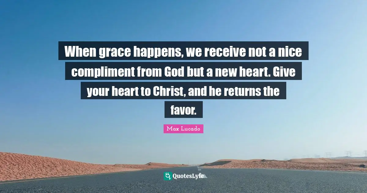 When grace happens, we receive not a nice compliment from God but a new heart. Give your heart to Christ, and he returns the favor.