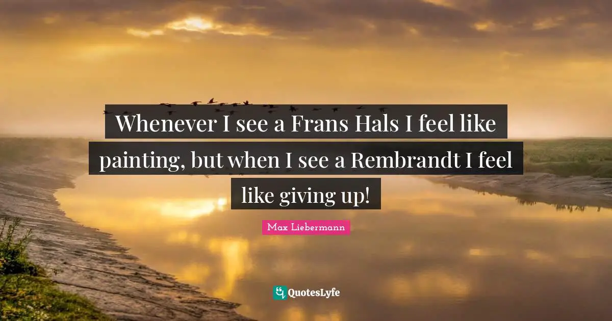 Whenever I see a Frans Hals I feel like painting, but when I see a Rembrandt I feel like giving up!