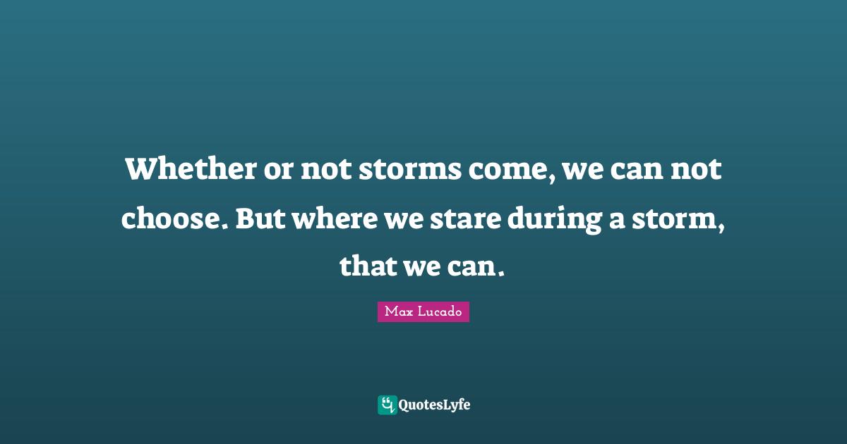 Whether or not storms come, we can not choose. But where we stare during a storm, that we can.